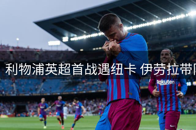 利物浦英超首战遇纽卡 伊劳拉带队交锋纪录占优