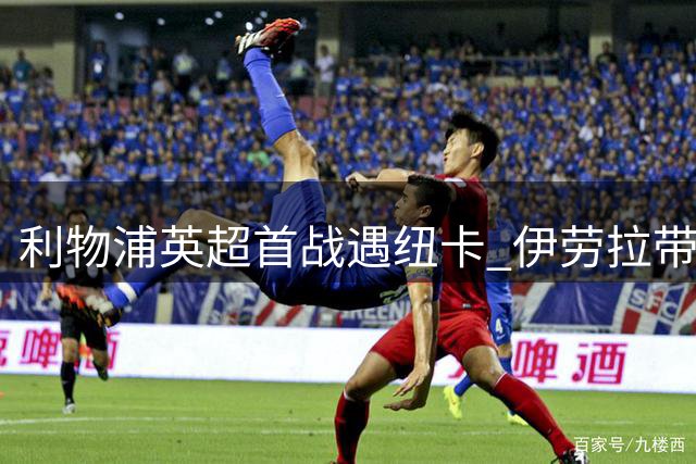 利物浦英超首战遇纽卡 伊劳拉带队交锋纪录占优