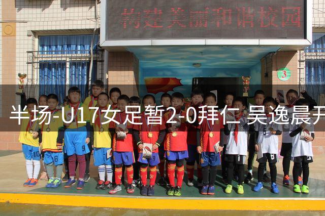 半场-U17女足暂2-0拜仁 吴逸晨开场68秒闪击李启娴破门