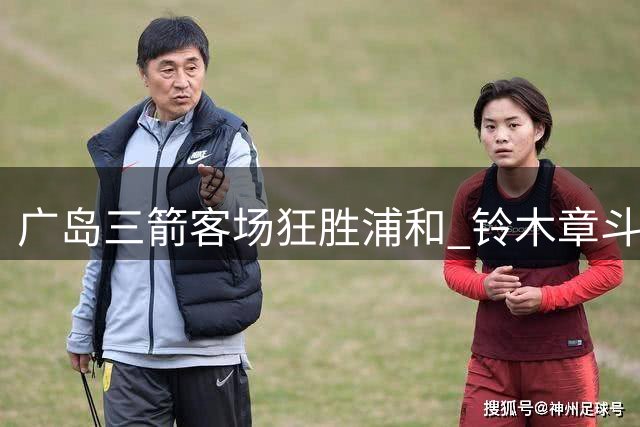 广岛三箭客场狂胜浦和 铃木章斗独中两元建功