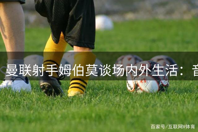 曼联射手姆伯莫谈场内外生活：音乐与游戏是最佳减压方式