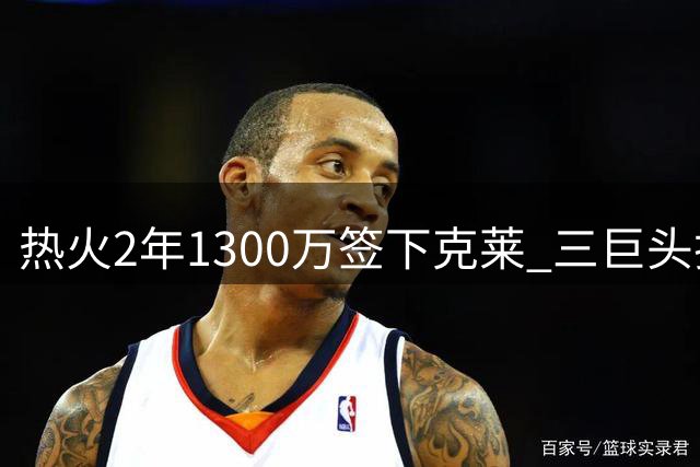 热火2年1300万签下克莱 三巨头护航或助神射重焕青春