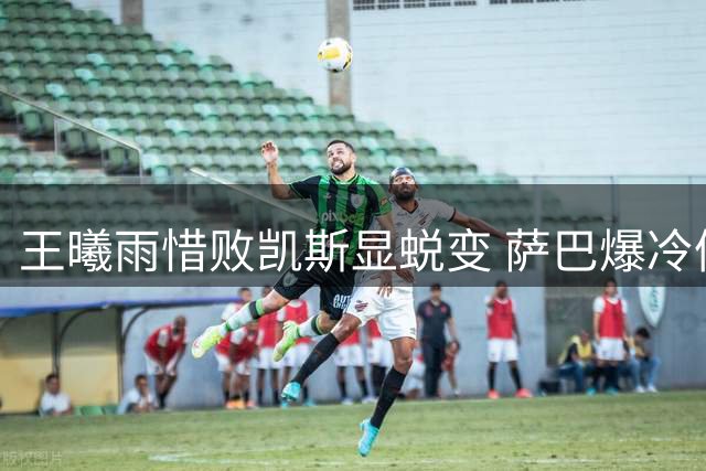 王曦雨惜败凯斯显蜕变 萨巴爆冷催生八强五大看点