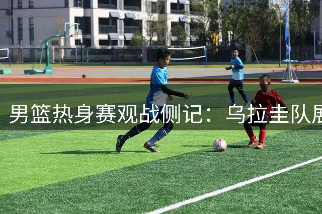 男篮热身赛观战侧记：乌拉圭队展现出色团队配合