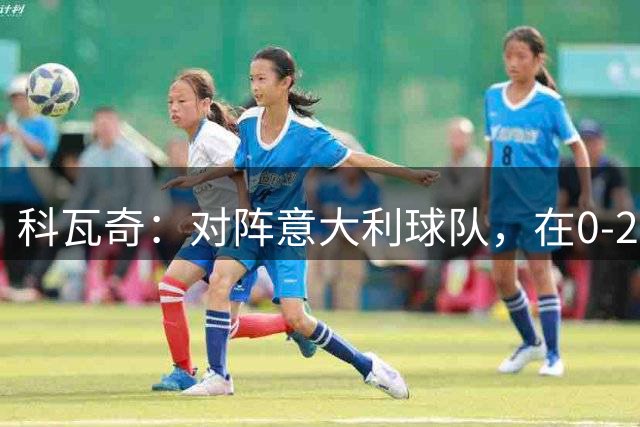科瓦奇：对阵意大利球队，在0-2落后的情况下追回来并不容易