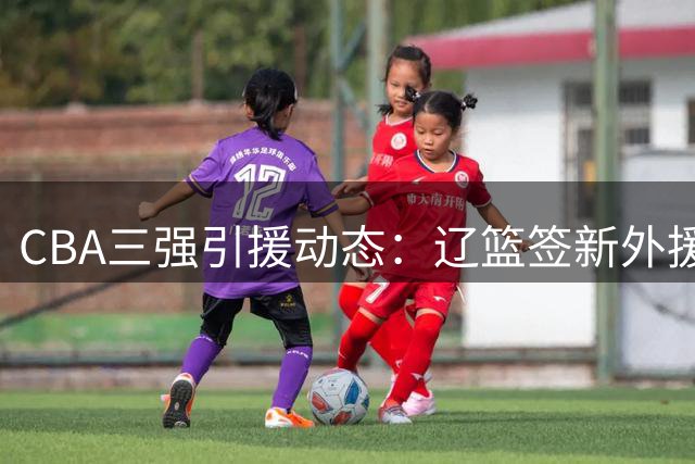 CBA三强引援动态：辽篮签新外援 北京续约核心 山东敲定得分王